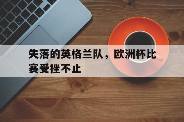 乐动体育官网-失落的英格兰队，欧洲杯比赛受挫不止的简单介绍